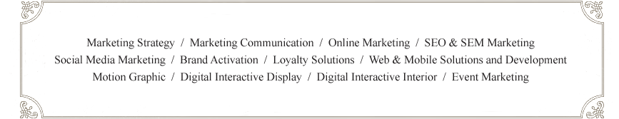 
Marketing Strategy  /  Marketing Communication  /  Online Marketing  /  SEO & SEM Marketing
Social Media Marketing  /  Brand Activation  /  Loyalty Solutions  /  Web & Mobile Solutions and Development
Motion Graphic  /  Digital Interactive Display  /  Digital Interactive Interior  /  Event Marketing
