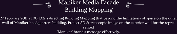 27 February 2011 21:00, D2r's directing Building Mapping that beyond the limitations of space on the outer wall of Maniker headquarters building. Project 3D Stereoscopic image on the exterior wall for the represented
'Maniker' brand's message effectively.