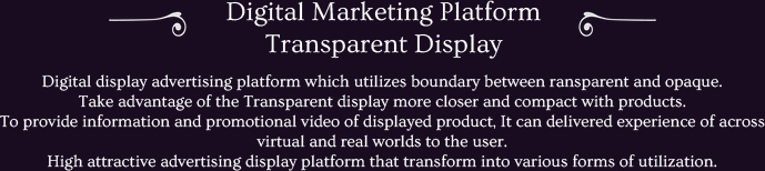 Digital display advertising platform which utilizes boundary between ransparent and opaque.
Take advantage of the Transparent display more closer and compact with products.
To provide information and promotional video of displayed product, It can delivered experience of across virtual and real worlds to the user.
High attractive advertising display platform that transform into various forms of utilization.