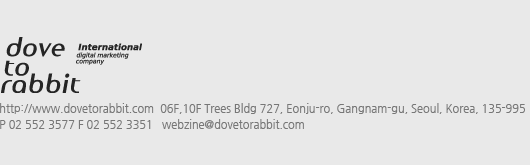 http://www.dovetorabbit.com  10F Trees Bldg 727, Eonju-ro, Gangnam-gu, Seoul, Korea, 135-995
P 02 552 3577 F 02 552 3351   webzine@dovetorabbit.com